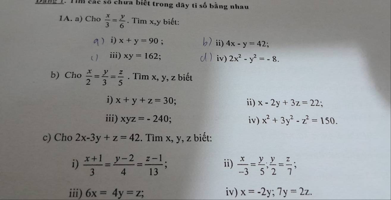 Dăng 1. Tìm các số chưa biết trong dãy tỉ số bằng nhau 
1A. a) Cho  x/3 = y/6 . Tìm x, y biết: 
) i) x+y=90. ii) 4x-y=42; 
iii) xy=162; iv) 2x^2-y^2=-8. 
b) Cho  x/2 = y/3 = z/5 . Tìm x, y, z biết 
i) x+y+z=30; ii) x-2y+3z=22; 
iii) xyz=-240; iv) x^2+3y^2-z^2=150. 
c) Cho 2x-3y+z=42. Tìm x, y, z biết: 
i)  (x+1)/3 = (y-2)/4 = (z-1)/13 ; ii)  x/-3 = y/5 ;  y/2 = z/7 ; 
iii) 6x=4y=z; iv) x=-2y; 7y=2z.