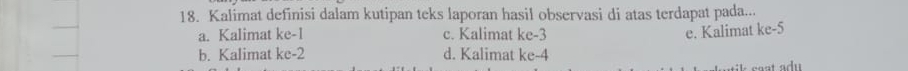 Kalimat definisi dalam kutipan teks laporan hasil observasi di atas terdapat pada...
a. Kalimat ke -1 c. Kalimat ke -3 e. Kalimat ke-5
b. Kalimat ke -2 d. Kalimat ke -4