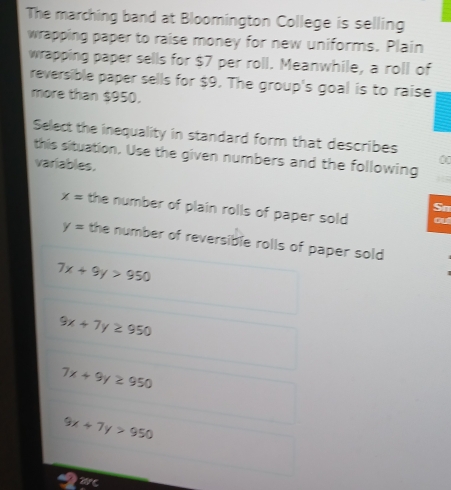 The marching band at Bloomington College is selling
wrapping paper to raise money for new uniforms. Plain
wrapping paper sells for $7 per roll. Meanwhile, a roll of
reversible paper sells for $9. The group's goal is to raise
more than $950.
Select the inequality in standard form that describes
this situation, Use the given numbers and the following
variables.
00
Sn
x= the number of plain rolls of paper sold out
y= the number of reversible rolls of paper sold
7x+9y>950
9x+7y≥ 950
7x+9y≥ 950
9x+7y>950