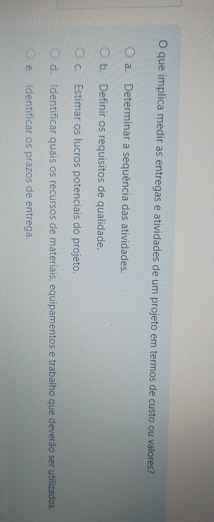 que implica medir as entregas e atividades de um projeto em termos de custo ou valores?
a. Determinar a sequência das atividades.
b. Definir os requisitos de qualidade.
c. Estimar os lucros potenciais do projeto.
d. Identificar quais os recursos de materiais, equipamentos e trabalho que deverão ser utilizados.
e. Identificar os prazos de entrega.