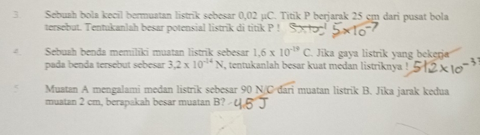 Sebuah bola kecil bermuatan listrik sebesar 0,02 μC. Titik P berjarak 25 cm dari pusat bola 
tersebut. Tentukanlah besar potensial listrik di titik P! 
Sebuah benda memiliki muatan listrik sebesar 1,6* 10^(-19)C. Jika gaya listrik yang bekerja 
pada benda tersebut sebesar 3,2* 10^(-14)N , tentukanlah besar kuat medan listriknya ! 
Muatan A mengalami medan listrik sebesar 90 N/C đari muatan listrik B. Jika jarak kedua 
muatan 2 cm, berapakah besar muatan B?