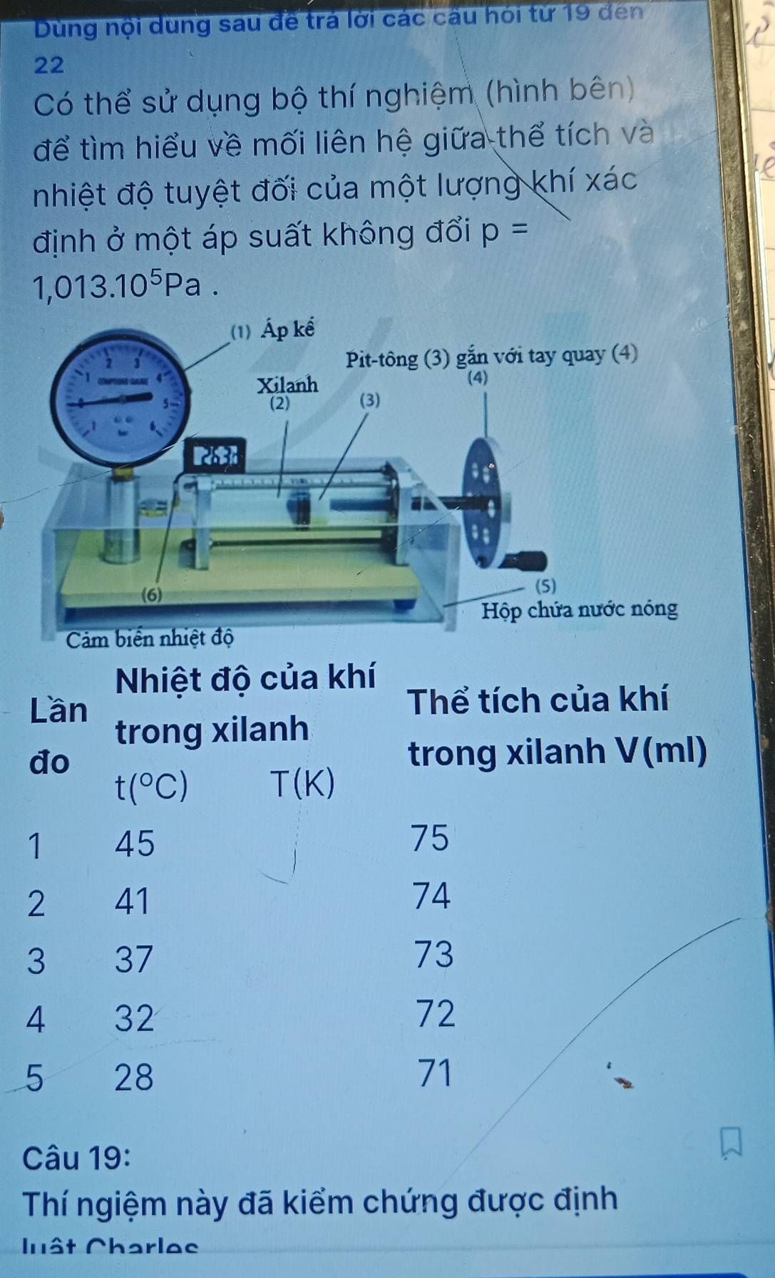 Dùng nội dung sau đề trả lời các cầu hỏi từ 19 đến
22
Có thể sử dụng bộ thí nghiệm (hình bên) 
để tìm hiểu về mối liên hệ giữa thể tích và 
nhiệt độ tuyệt đối của một lượng khí xác 
định ở một áp suất không đổi p=
1,013.10^5Pa. 
Nhiệt độ của khí 
Lần Thể tích của khí 
trong xilanh 
do trong xilanh V(ml)
t(^circ C)
T(K)
1 45
75
2 41 74
3 37 73
4 32 72
5 28 71
Câu 19: 
Thí ngiệm này đã kiểm chứng được định 
lât Charlec