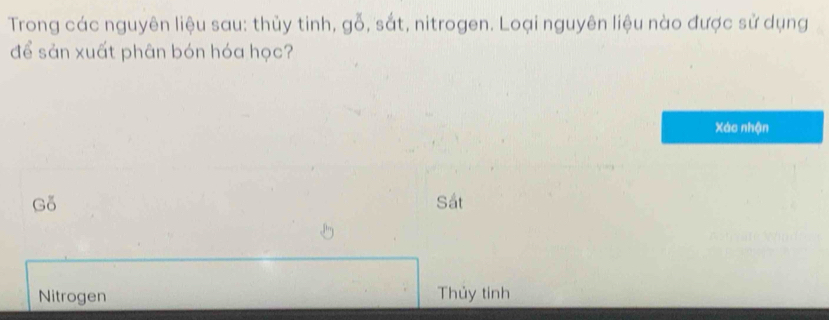 Trong các nguyên liệu sau: thủy tinh, gỗ, sắt, nitrogen. Loại nguyên liệu nào được sử dụng
để sản xuất phân bón hóa học?
Xác nhận
Gỗ Sắt
Nitrogen Thủy tinh