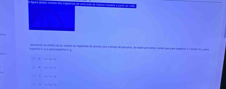 A figura abaixo mostra três trajetórias de uma bola de futebol chutada a partir do chão

Iignorando os efeitos do ar, ordene as trajetórias de acordo com o tempo de percurso, do maior pra menor, sendo que para trajetória 1 o tempo é f, para
trajetória 2, 1 e para trajetória 3, 15
es
A f_1>f_2>f_3
B t_2>t_3>t_5
C t_t_1>t_2
D t_1=t_2=t_5