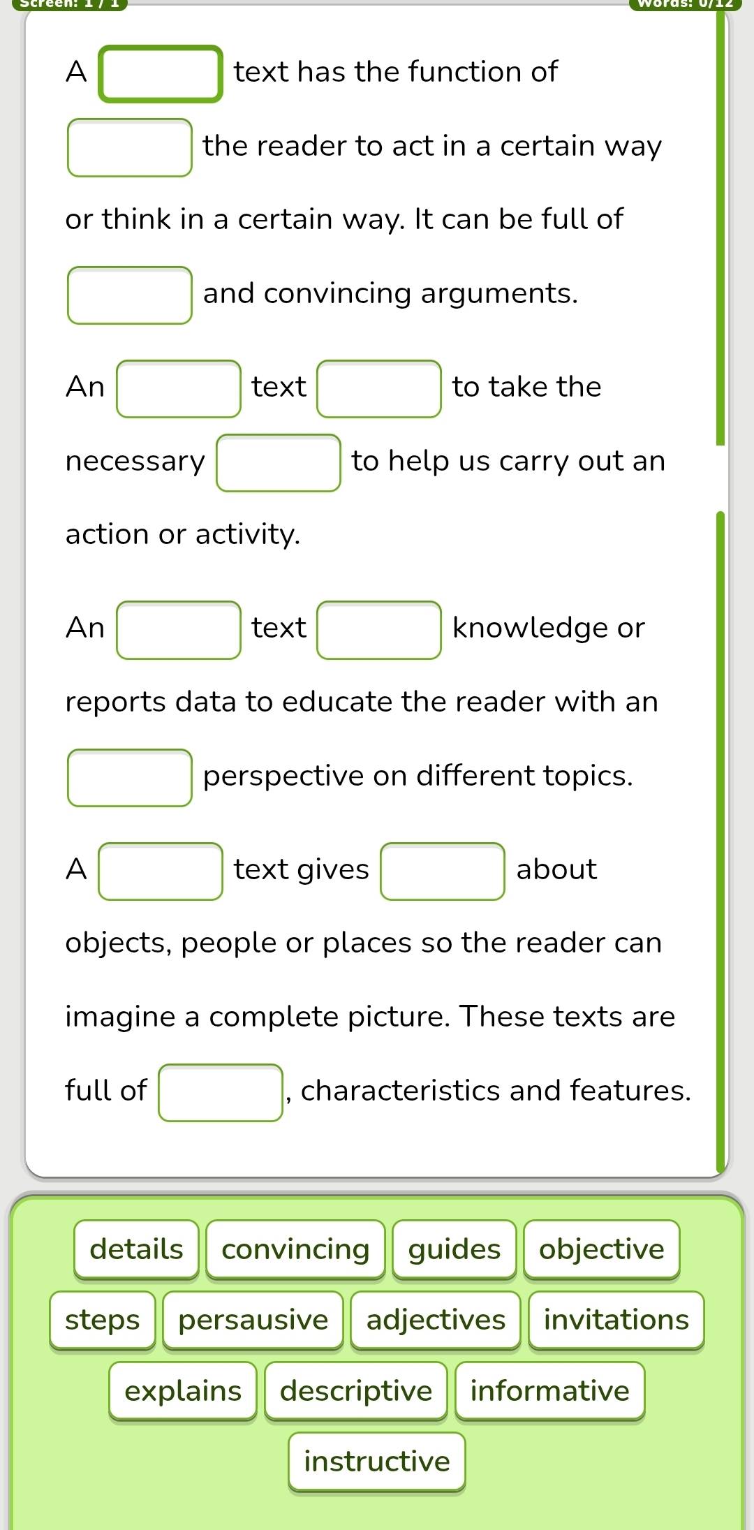 A □ text has the function of 
□ the reader to act in a certain way 
or think in a certain way. It can be full of 
□ and convincing arguments. 
An □ text □ to take the 
necessary □ to help us carry out an 
action or activity. 
An □ text □ knowledge or 
reports data to educate the reader with an 
□ perspective on different topics. 
A □ text gives □ about 
objects, people or places so the reader can 
imagine a complete picture. These texts are 
full of □ , characteristics and features. 
details convincing guides objective 
steps persausive adjectives invitations 
explains descriptive informative 
instructive