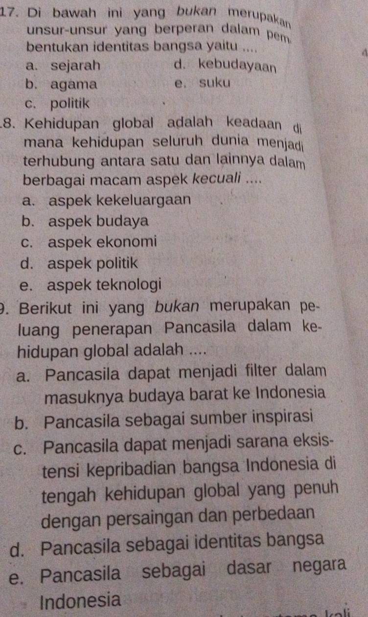 Di bawah ini yang bukan merupakan
unsur-unsur yang berperan dalam pem 
bentukan identitas bangsa yaitu ....
4
a. sejarah d. kebudayaan
b. agama e. suku
c. politik
.8. Kehidupan global adalah keadaan di
mana kehidupan seluruh dunia menjadi
terhubung antara satu dan lainnya dalam
berbagai macam aspek kecuali ....
a. aspek kekeluargaan
b. aspek budaya
c. aspek ekonomi
d. aspek politik
e. aspek teknologi
9. Berikut ini yang bukan merupakan pe-
luang penerapan Pancasila dalam ke-
hidupan global adalah ....
a. Pancasila dapat menjadi filter dalam
masuknya budaya barat ke Indonesia
b. Pancasila sebagai sumber inspirasi
c. Pancasila dapat menjadi sarana eksis-
tensi kepribadian bangsa Indonesia di
tengah kehidupan global yang penuh
dengan persaingan dan perbedaan
d. Pancasila sebagai identitas bangsa
e. Pancasila sebagai dasar negara
Indonesia