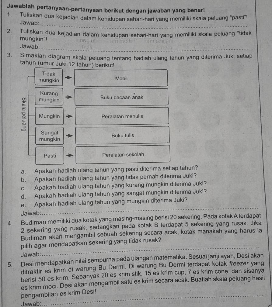 Jawablah pertanyaan-pertanyaan berikut dengan jawaban yang benar!
1. Tuliskan dua kejadian dalam kehidupan sehari-hari yang memiliki skala peluang “pasti”!
_
Jawab:
2. Tuliskan dua kejadian dalam kehidupan sehari-hari yang memiliki skala peluang “tidak
mungkin"!
Jawab:
_
3. Simaklah diagram skala peluang tentang hadiah ulang tahun yang diterima Juki setiap
tahun (umur Juki 12 tahun) berikut!
Tidak
mungkin
Mobil
Kurang
mungkin Buku bacaan anak
Mungkin Peralatan menulis
Sangat
mungkin Buku tulis
Pasti Peralatan sekolah
a. Apakah hadiah ulang tahun yang pasti diterima setiap tahun?
b. Apakah hadiah ulang tahun yang tidak pernah diterima Juki?
c. Apakah hadiah ulang tahun yang kurang mungkin diterima Juki?
d. Apakah hadiah ulang tahun yang sangat mungkin diterima Juki?
e. Apakah hadiah ulang tahun yang mungkin diterima Juki?
Jawab:
_
4. Budiman memiliki dua kotak yang masing-masing berisi 20 sekering. Pada kotak A terdapat
2 sekering yang rusak, sedangkan pada kotak B terdapat 5 sekering yang rusak. Jika
Budiman akan mengambil sebuah sekering secara acak, kotak manakah yang harus ia
_
pilih agar mendapatkan sekering yang tidak rusak?
Jawab:
5. Desi mendapatkan nilai sempurna pada ulangan matematika. Sesuai janji ayah, Desi akan
ditraktir es krim di warung Bu Dermi. Di warung Bu Dermi terdapat kotak freezer yang
berisi 50 es krim. Sebanyak 20 es krim stik, 15 es krim cup, 7 es krim cone, dan sisanya
es krim moci. Desi akan mengambil satu es krim secara acak. Buatlah skala peluang hasil
pengambilan es krim Desi!
Jawab: