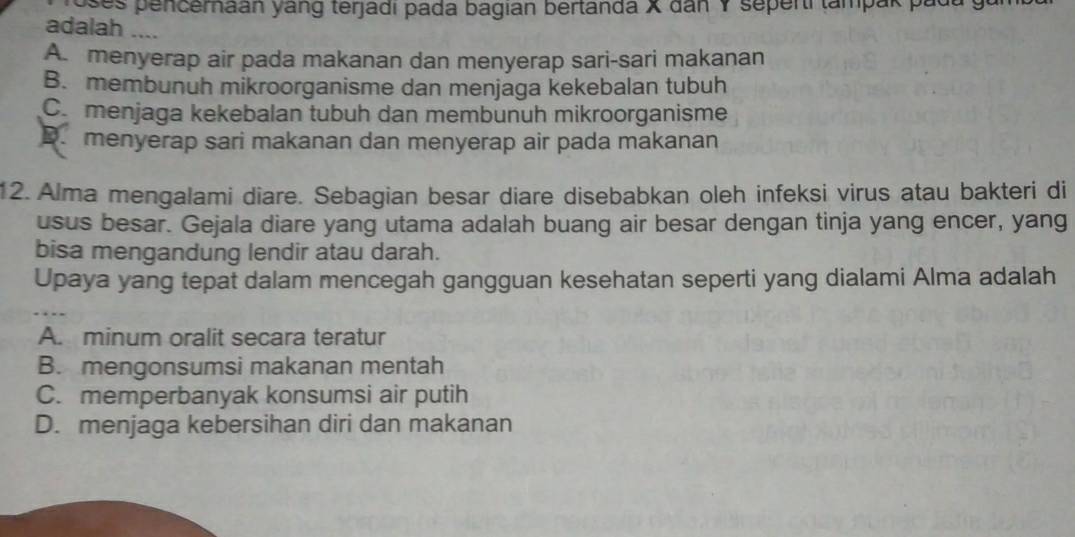 oses pencemaan yang terjadi pada bagian bertanda X dan Y seperti tampak pada y
adalah ....
A. menyerap air pada makanan dan menyerap sari-sari makanan
B. membunuh mikroorganisme dan menjaga kekebalan tubuh
C. menjaga kekebalan tubuh dan membunuh mikroorganisme
D. menyerap sari makanan dan menyerap air pada makanan
12. Alma mengalami diare. Sebagian besar diare disebabkan oleh infeksi virus atau bakteri di
usus besar. Gejala diare yang utama adalah buang air besar dengan tinja yang encer, yang
bisa mengandung lendir atau darah.
Upaya yang tepat dalam mencegah gangguan kesehatan seperti yang dialami Alma adalah
A. minum oralit secara teratur
B. mengonsumsi makanan mentah
C. memperbanyak konsumsi air putih
D. menjaga kebersihan diri dan makanan