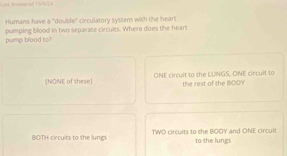 Last Answøred 15/9/24
Humans have a "double" circulatory system with the heart
pumping blood in two separate circuits. Where does the heart
pump blood to?
[NONE of these] ONE circuit to the LUNGS, ONE circuit to
the rest of the BODY
BOTH circuits to the lungs TWO circuits to the BODY and ONE circuit
to the lungs