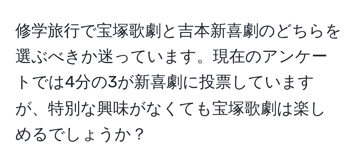 修学旅行で宝塚歌劇と吉本新喜劇のどちらを選ぶべきか迷っています。現在のアンケートでは4分の3が新喜劇に投票していますが、特別な興味がなくても宝塚歌劇は楽しめるでしょうか？