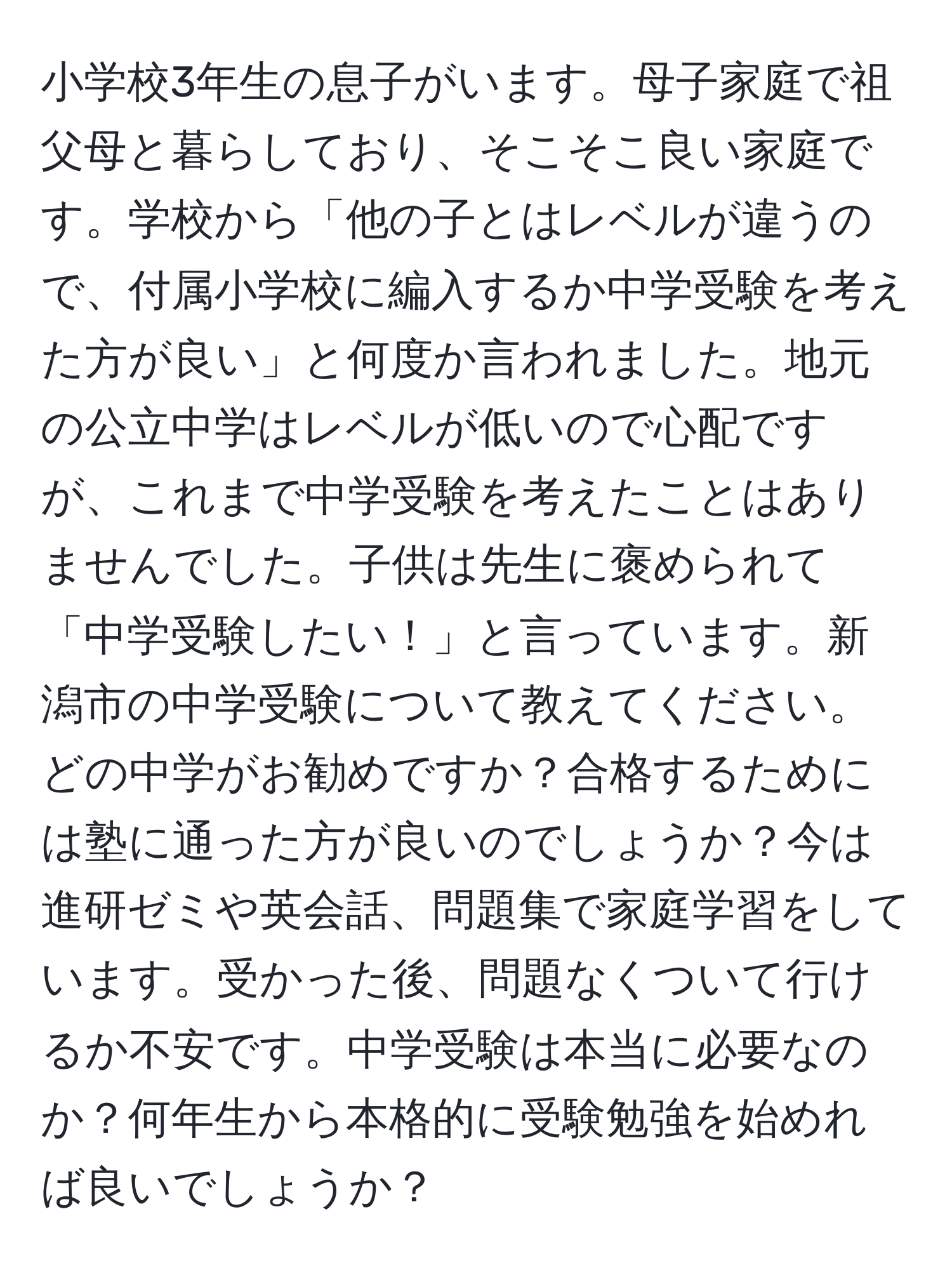 小学校3年生の息子がいます。母子家庭で祖父母と暮らしており、そこそこ良い家庭です。学校から「他の子とはレベルが違うので、付属小学校に編入するか中学受験を考えた方が良い」と何度か言われました。地元の公立中学はレベルが低いので心配ですが、これまで中学受験を考えたことはありませんでした。子供は先生に褒められて「中学受験したい！」と言っています。新潟市の中学受験について教えてください。どの中学がお勧めですか？合格するためには塾に通った方が良いのでしょうか？今は進研ゼミや英会話、問題集で家庭学習をしています。受かった後、問題なくついて行けるか不安です。中学受験は本当に必要なのか？何年生から本格的に受験勉強を始めれば良いでしょうか？