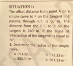 SITUATION 1:
The offset distance from point A on a
simple curve to P on the tangent line
passing through P.T. is 60 m. The
distance from the P.T. to P on the
tangent is 260 m. If the angle of
intersection of the tangents is equal to
60°, 
1. Determine the radius of the simple
curve.
a. 593.33 m b. 573.33 m
c. 583.33 m d. 563.33 m