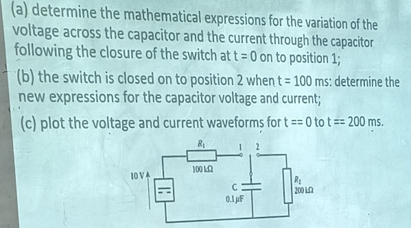 determine the mathematical expressions for the variation of the
voltage across the capacitor and the current through the capacitor
following the closure of the switch at t=0 on to position 1;
(b) the switch is closed on to position 2 when t=100ms : determine the
new expressions for the capacitor voltage and current;
(c) plot the voltage and current waveforms for t==0 to t==200 m S.