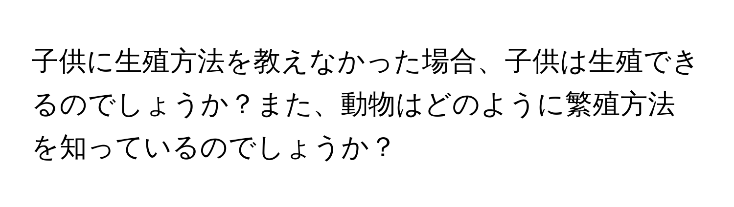 子供に生殖方法を教えなかった場合、子供は生殖できるのでしょうか？また、動物はどのように繁殖方法を知っているのでしょうか？