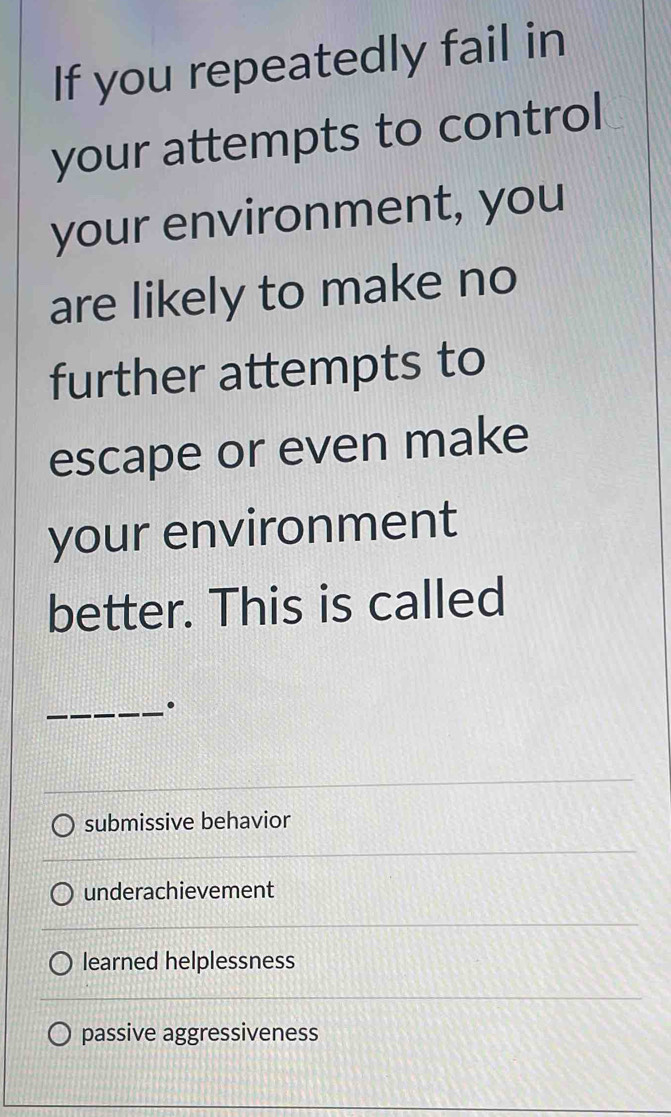 If you repeatedly fail in
your attempts to control
your environment, you
are likely to make no
further attempts to
escape or even make
your environment
better. This is called
_·
submissive behavior
underachievement
learned helplessness
passive aggressiveness