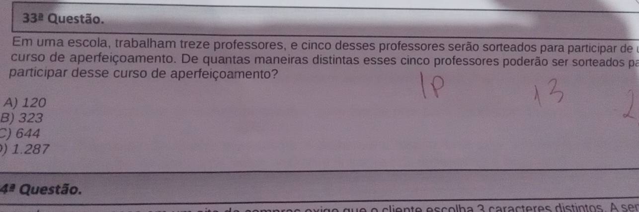 33^(_ circ) Questão.
Em uma escola, trabalham treze professores, e cinco desses professores serão sorteados para participar de o
curso de aperfeiçoamento. De quantas maneiras distintas esses cinco professores poderão ser sorteados pa
participar desse curso de aperfeiçoamento?
A) 120
B) 323
C) 644
) 1.287
4^(_ a) Questão.
lien te escolba 3 caracteres distintos. A ser