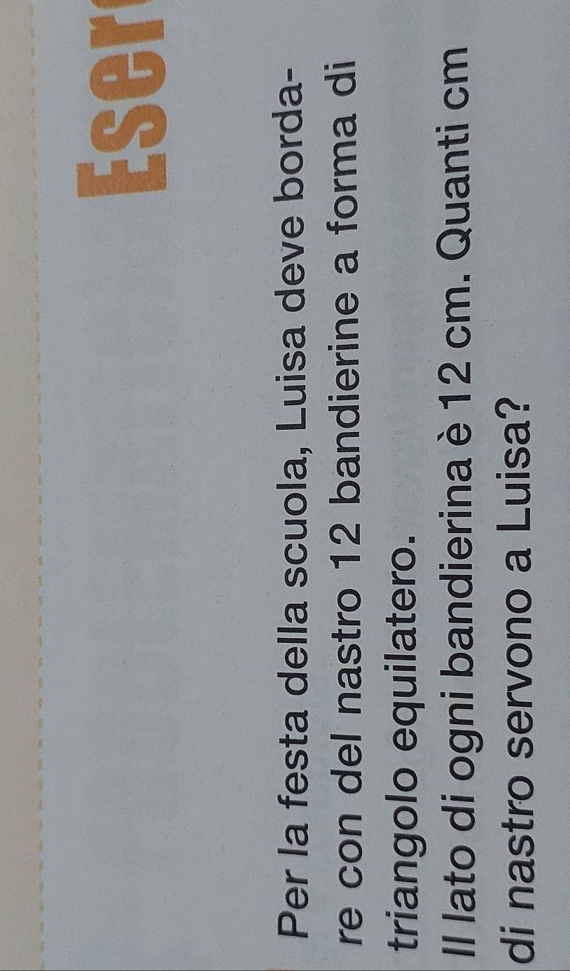 Eser 
Per la festa della scuola, Luisa deve borda- 
re con del nastro 12 bandierine a forma di 
triangolo equilatero. 
Il lato di ogni bandierina è 12 cm. Quanti cm
di nastro servono a Luisa?