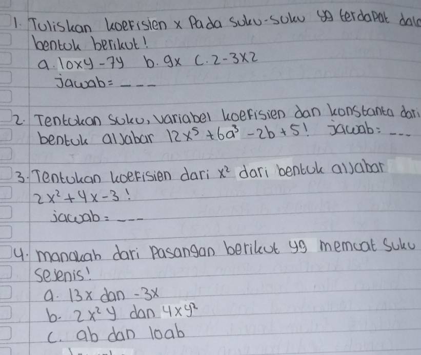 Toliskan koerisien x Pada soku-solu terdapal dal
bentok berikut!
a. 10xy-7y b. 9x C. 2-3* 2
jawab =_ _ _  _
2. Tentokon soko, variabel koerisien dan konstanta dor
bentok alJabar 12x^5+6a^3-2b+5! jawab:_
3. Tentokan koerisien dari x^2 dari bentok allabar
2x^2+4x-3
jacuab =_ _ _ _  _
4. mancuah dari pasangan berikut y9 memcat Solu
sesenis!
a. 13x dan -3x
b. 2x^2y dan 4xy^2
c. ab dan loab