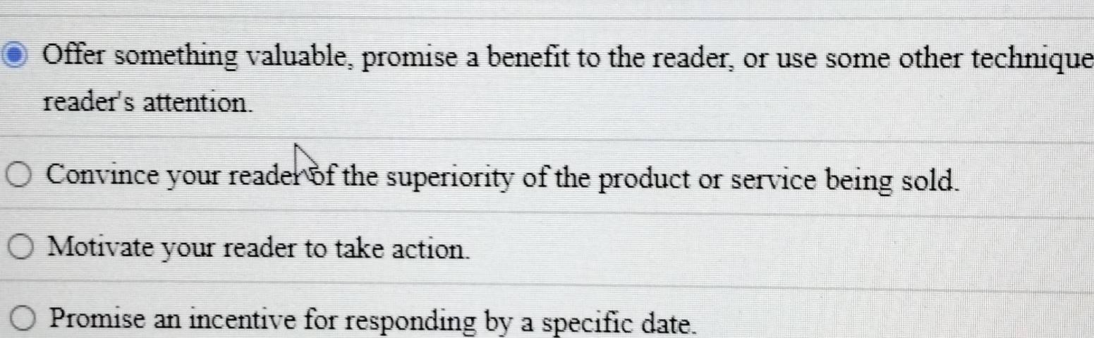 Offer something valuable, promise a benefit to the reader, or use some other technique
reader's attention.
Convince your reader of the superiority of the product or service being sold.
Motivate your reader to take action.
Promise an incentive for responding by a specific date.