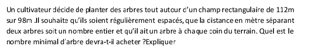 Un cultivateur décide de planter des arbres tout autour d'un champ rectangulaire de 112m
sur 98m.Il souhaite qu'ils soient régulièrement espacés, que la distance en mètre séparant 
deux arbres soit un nombre entier et qu'il ait un arbre à chaque coin du terrain. Quel est le 
nombre minimal d'arbre devra-t-il acheter ?Expliquer