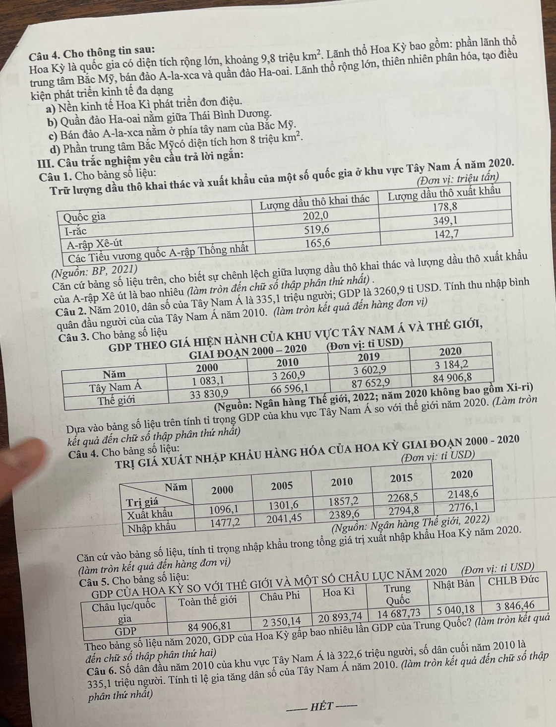 Cho thông tin sau:
Hoa Kỳ là quốc gia có diện tích rộng lớn, khoảng 9,8 triệu km^2. Lãnh thổ Hoa Kỳ bao gồm: phần lãnh thổ
trung tâm Bắc Mỹ, bán đảo A-la-xca và quần đảo Ha-oai. Lãnh thổ rộng lớn, thiên nhiên phân hóa, tạo điều
kiện phát triển kinh tế đa dạng
a) Nền kinh tế Hoa Kì phát triển đơn điệu.
b) Quần đảo Ha-oai nằm giữa Thái Bình Dương.
c) Bán đảo A-la-xca nằm ở phía tây nam của Bắc Mỹ.
d) Phần trung tâm Bắc Mỹcó diện tích hơn 8 triệu km^2.
III. Câu trắc nghiệm yêu cầu trả lời ngắn:
Câu 1. Cho bảng số liệu:
khẩu của một số quốc gia ở khu vực Tây Nam Á năm 2020.
ơn vị: triệu tấn)
Căn cứ bảng số liệu trên, cho biết sự chênh lệch giữa lượng dầu thô kh
(Nguồn: BP, 2021)
của A-rập Xê út là bao nhiêu (làm tròn đến chữ số thập phần thứ nhất) .
Câu 2. Năm 2010, dân số của Tây Nam Á là 335,1 triệu người; GDP là 3260,9 tỉ USD. Tính thu nhập bình
quân đầu người của của Tây Nam Á năm 2010. (làm tròn kết quả đến hàng đơn vị)
h của khu vực tây nam á và thẻ giới,
Câu 3. Cho bảng số liệu
)
Dựa vào bảng số liệu trên tính tỉ trọng GDP của khu vực Tây Nam Á so n
kết quả đến chữ số thập phân thứ nhất)
NHẠP KHẢU HÀNG HÓA CủA HOA Kỳ GIAI đOẠn 2000 - 2020
Câu 4. Cho bảng số liệu:
(Đơn vị: tỉ USD)
Căn cứ vào bảng số liệu, tính tỉ trọng nhập khẩu trong tổng giá trị xuất
(làm tròn kết quả đến hàng đơn vị)
SÓ CHÂU LỤC NăM 2020 (Đơn vị: tỉ USD)
g số liệu:
Đức
Theo bảng số liệu năm
đến chữ số thập phân thứ hai)
Câu 6. Số dân đầu năm 2010 của khu vực Tây Nam Á là 322,6 triệu người, số dân cuối năm 2010 là
335,1 triệu người. Tính tỉ lệ gia tăng dân số của Tây Nam Á năm 2010. (làm tròn kết quả đến chữ số thập
phân thứ nhất)
_hết_