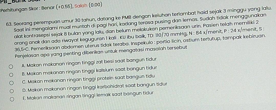 PB Bank 3
Perhitungan Skor : Benar (+0.55 ), Salah (0.00)
63. Seorang perempuan umur 30 tahun, datang ke PMB dengan keluhan terlambat haid sejak 3 minggu yang lalu.
Saat ini mengalami mual muntah di pagi hari, kadang terasa pusing dan lemas. Sudah tidak menggunakan
alat kontrasepsi sejak 8 bulan yang lalu, dan belum melakukan pemeriksaan urin. Pasien telah memiliki 2
orang anak dan ada riwayat keguguran 1 kali . KU ibu baik, TD: 110/70 mmHg, N. 84 x menit P:24x/ menit, S :
36,5°C. Pemeriksaan abdomen uterus tidak teraba. Inspekulo : portio licin, ostium tertutup, tampak kebiruan.
Penjelasan apa yang penting diberikan untuk mengatasi masalah tersebut
A. Makan makanan ringan tinggi zat besi saat bangun tidur
B. Makan makanan ringan tinggi kalsium saat bangun tidur
C. Makan makanan ringan tinggi protein saat bangun tidu
D. Makan makanan ringan tinggi karbohidrat saat bangun tidur
E. Makan makanan ringan tinggi lemak saat bangun tidur