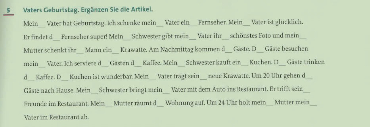 Vaters Geburtstag. Ergänzen Sie die Artikel. 
Mein_ Vater hat Geburtstag. Ich schenke mein_ Vater ein Fernseher. Mein_ Vater ist glücklich. 
Er findet d_ Fernseher super! Mein_ Schwester gibt mein Vater ihr_ schönstes Foto und mein_ 
_ 
Mutter schenkt ihr Mann ein Krawatte. Am Nachmittag kommen d_ Gäste. D_ Gäste besuchen 
mein__ Vater. Ich serviere d Gästen d Kaffee. Mein Schwester kauft ein_ Kuchen. D_ Gäste trinken 
_ 
_ 
d Kaffee. D Kuchen ist wunderbar. Mein Vater trägt sein_ neue Krawatte. Um 20 Uhr gehen d_ 
Gäste nach Hause. Mein Schwester bringt mein_ Vater mit dem Auto ins Restaurant. Er trifft sein_ 
Freunde im Restaurant. Mein Mutter räumt d_ Wohnung auf. Um 24 Uhr holt mein_ Mutter mein_ 
Vater im Restaurant ab.