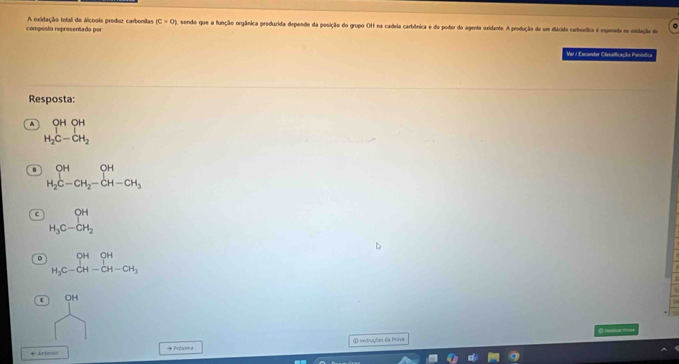 A oxidação total de álcoois produz carbonilas (C=0) ), sendo que a função orgânica produzida depende da posição do grupo OH na cadeia carbônica e do poder do agente oxidante. A produção de um diácido carbexífico é esperada na exidação de
composto representado por
Ver / Esconder Classiicação Periódica
Resposta:
A _1^((OH)_1)OH°
H_2C-CH_2
B beginarrayr OH H_2C-CH_2-CH-CH_3endarray
beginarrayr OH H_3C-CH_2endarray
D beginarrayr OHOH H_3C-CH-CH-CH_3 endarray
[ OH

← Antenor → Próxima ① Instruções da Prova