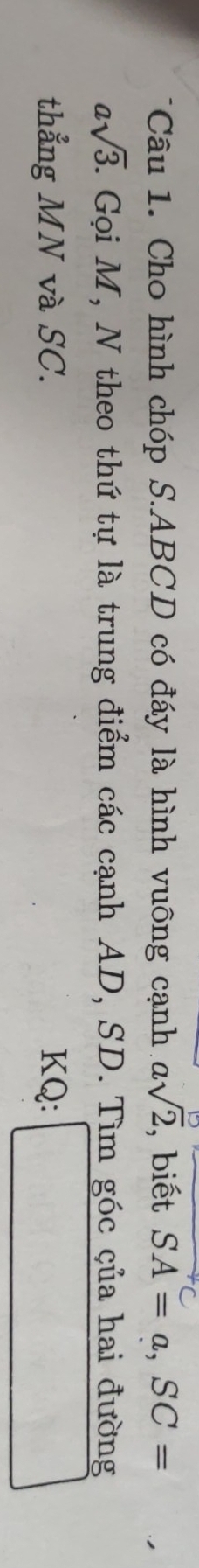 Cho hình chóp S. ABCD có đáy là hình vuông cạnh asqrt(2) , biết SA=a, SC=
asqrt(3). T. Gọi M, N theo thứ tự là trung điểm các cạnh AD, SD. Tìm góc çủa hai đường 
thẳng MN và SC. KQ :