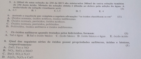 A 100mi de uma solução de 2M de HCI são misturados 300m1 de outra solução também
de 2M deste ácido. Metade da solução obtida é diluída ao dobro pela adição da água. A
A. 0.5 molaridade da solução resultante será: B. 1 C. 1,5 D. 2 E. 4 (1)
6. Assinale a sequência que completa a seguinte afirmação: “os óxidos classificam se em'
A. Oxidos normais, óxidos acídicos, óxidos indiferentes ((1)
B. Oxidos normais, peróxidos, óxidos acídicos.
C. Óxidos normais, peróxidos, polióxidos .
D. Polióxidos, óxidos anfóteros e óxidos indiferentes.
A. Sal e água 7. Os óxidos anfóteros quando tratados pelos hidróxidos, formam: E. óxido ácido (1)
B.Sal e óxido básico C. óxido básico D. óxido básico e água
8. Qual das seguintes séries de óxidos possui propriedades anfóteras, ácidas e básicas, (1)
respectivamente:
A. ∠ ne. Fe e NC
B. NO_2, SnO_2 MnO
C. BaO, SO_2 e N_2O
D. Al_2O_3, N_2O_5eCaO