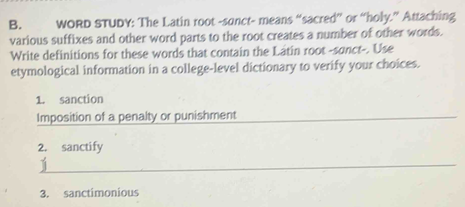 wORD STUDY: The Latin root -sunct- means “sacred” or “holy.” Attaching 
various suffixes and other word parts to the root creates a number of other words. 
Write definitions for these words that contain the Lâtin root -sanct-. Use 
etymological information in a college-level dictionary to verify your choices. 
1. sanction 
Imposition of a penalty or punishment 
2. sanctify 
3. sanctimonious