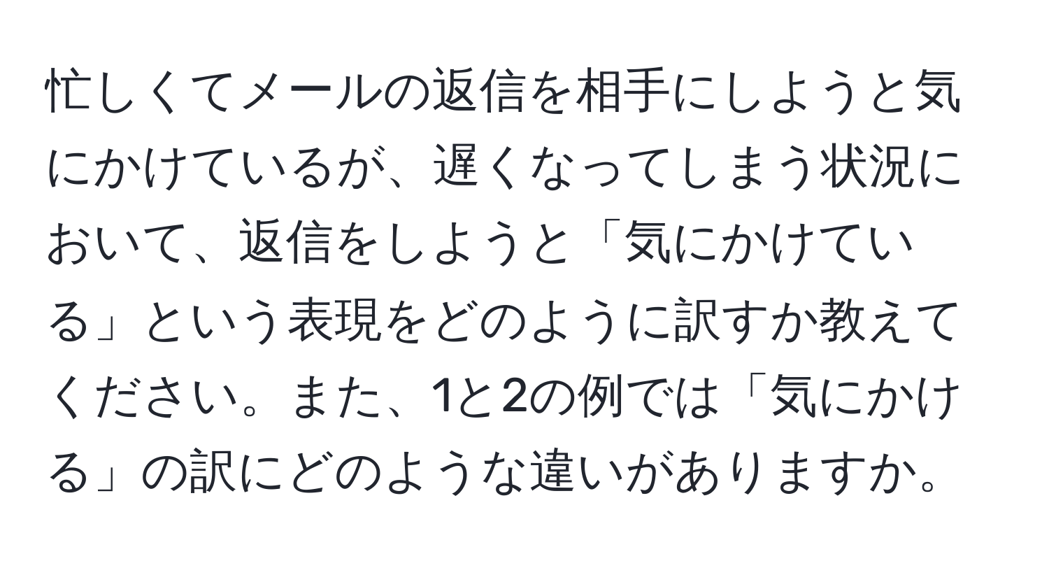 忙しくてメールの返信を相手にしようと気にかけているが、遅くなってしまう状況において、返信をしようと「気にかけている」という表現をどのように訳すか教えてください。また、1と2の例では「気にかける」の訳にどのような違いがありますか。