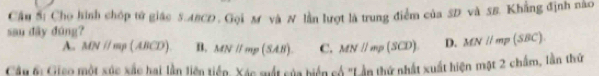 Cầu Sĩ Cho hình chóp tử giác 5.ABCD. Gọi M và N lần lượt là trung điểm của SD và SB. Khẳng định nào
sau đãy đúng?
A. MNparallel mp(ABCD) B. MNifmp(SAB). C. MN//mp(SCD). D. MN//mp(SBC). 
Câu ti Gico một xúc xác hai lần liện tiền, Xác mất của biển có 'Lần thứ nhất xuất hiện mặt 2 chẩm, lần thứ