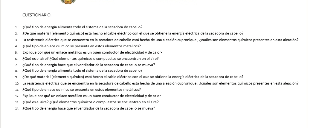 CUESTIONARIO. 
1. ¿Qué tipo de energía alimenta todo el sistema de la secadora de cabello? 
2. ¿ De qué material (elemento químico) está hecho el cable eléctrico con el que se obtiene la energía eléctrica de la secadora de cabello? 
3. La resistencia eléctrica que se encuentra en la secadora de cabello está hecha de una aleación cuproniquel, ¿cuáles son elementos químicos presentes en esta aleación7 
4. ¿Qué tipo de enlace químico se presenta en estos elementos metálicos? 
5. Explique por qué un enlace metálico es un buen conductor de electricidad y de calor- 
6. ¿Qué es el aire? ¿Qué elementos químicos o compuestos se encuentran en el aire? 
7. ¿Qué tipo de energía hace que el ventilador de la secadora de cabello se mueva? 
8. ¿Qué tipo de energía alimenta todo el sistema de la secadora de cabello? 
9. ¿De qué material (elemento químico) está hecho el cable eléctrico con el que se obtiene la energía eléctrica de la secadora de cabello? 
10. La resistencia eléctrica que se encuentra en la secadora de cabello está hecha de una aleación cuproniquel, ¿cuáles son elementos químicos presentes en esta aleación? 
11. ¿Qué tipo de enlace químico se presenta en estos elementos metálicos? 
12. Explique por qué un enlace metálico es un buen conductor de electricidad y de calor- 
13. ¿Qué es el aire? ¿Qué elementos químicos o compuestos se encuentran en el aire? 
14. ¿Qué tipo de energía hace que el ventilador de la secadora de cabello se mueva?