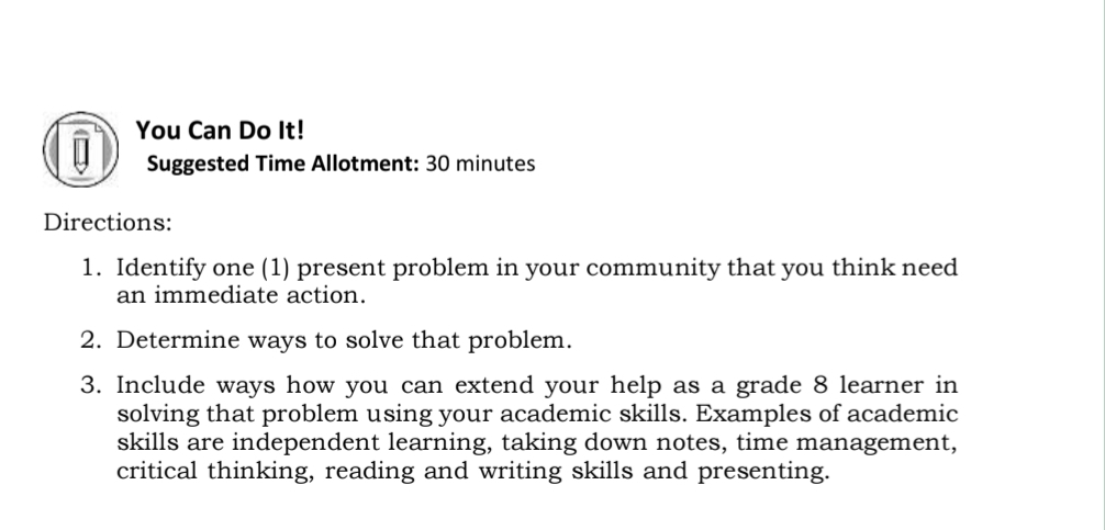 You Can Do It! 
Suggested Time Allotment: 30 minutes 
Directions: 
1. Identify one (1) present problem in your community that you think need 
an immediate action. 
2. Determine ways to solve that problem. 
3. Include ways how you can extend your help as a grade 8 learner in 
solving that problem using your academic skills. Examples of academic 
skills are independent learning, taking down notes, time management, 
critical thinking, reading and writing skills and presenting.