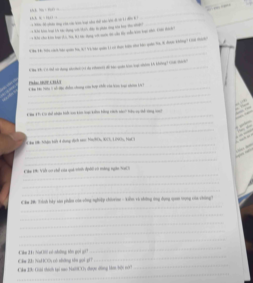 Na + H₂O -
H3、 K + H₃O =
Mức độ phần ủng của các kim loại như thể nào khi đi từ Li đến K? 
Khi kim loại IA tác dụng với H₂O, đây là phản ứng tòa hay thu nhiệt? 
Khi cho kim loại (Li, Na, K) tác dụng với nước thi cần lây mẫu kim loại nhớ. Giải thích/ 
Cầu 14: Nếu cách bảo quân Na, K? Và bảo quân Li có thực hiện như bảo quân Na, K được không? Giải thích? 
Cầu 1ã: Có thể sử dụng alcohoi (vi dụ ethanot) đề bảo quân kim loại nhóm IA không? Giải thích? 
Phần: HợP CHát 
ORNG 
Câu 16: Nêu 1 số đặc điểm chung của hợp chất của kim loại nhóm IA? 
'' '' 
ler. (19) 
， these 
Câu 17: Có thể nhận biết lon kim loại kiểm bằng cách nào? Nều cụ thể từng lon? 
tsés, tains 
wardens. 
* on sutó They also 
Câu 18: Nhận biết 4 dung dịch sau: Na2SO4, KCl, LiNO3, NaCl 
hagaro natio éities derre 
Cầu 19: Viết cơ chế của quá trình đpdd có màng ngăn NaCl 
Câu 20: Trình bảy sản phẩm của công nghiệp chlorine = kiểm và những ứng dụng quan trọng của chúng? 
Câu 21: NaOH có những tên gọi gi? 
Câu 22: NaHCO; có những tên gọi gì? 
Câu 23: Giải thích tại sao NaHCO; được dùng làm bột nở?
