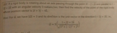 nn': If a rigid body is rotating about an axis passing through the point 2i-j-k and panited to l -
2f+2k with an angular velocity 3 radians/ser, then find the velocity of the point of the rigid body 
whose position vector is 2i+3j-4k. 
Hint: For i, we have |vector omega |=3 and its direction is the unit vector in the direction |-2|+2widehat  ie
a=3(frac 1-2i+2ksqrt(1^2+(-2)^2)+2^2)