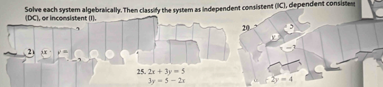 Solve each system algebraically. Then classify the system as independent consistent (IC), dependent consistent 
(DC), or inconsistent (I). 
20 
2  x· y=
25. 2x+3y=5
3y=5-2x
o. 2y=4