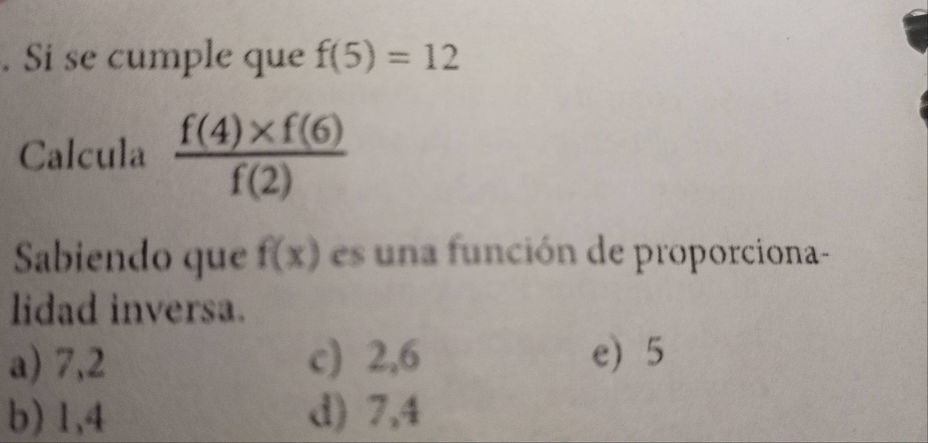 Si se cumple que f(5)=12
Calcula  (f(4)* f(6))/f(2) 
Sabiendo que f(x) es una función de proporciona-
lidad inversa.
a) 7,2 c) 2,6
e) 5
b) 1,4 d) 7,4