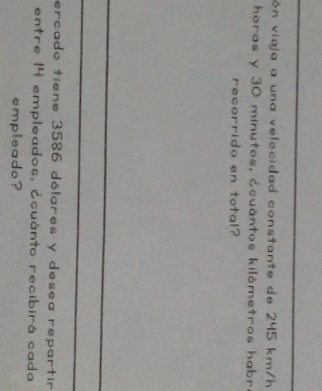ón viaja a una velocidad constante de 245 km/h
horas y 30 minutos, ccuántos kilómetros habre 
recorrido en total? 
ercado tiene 3586 dólares y desea repartir 
entre 14 empleados, ócuánto recibirá cada 
empleado?