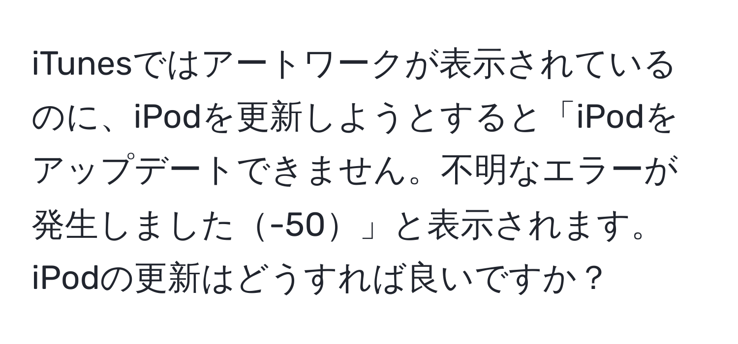 iTunesではアートワークが表示されているのに、iPodを更新しようとすると「iPodをアップデートできません。不明なエラーが発生しました-50」と表示されます。iPodの更新はどうすれば良いですか？