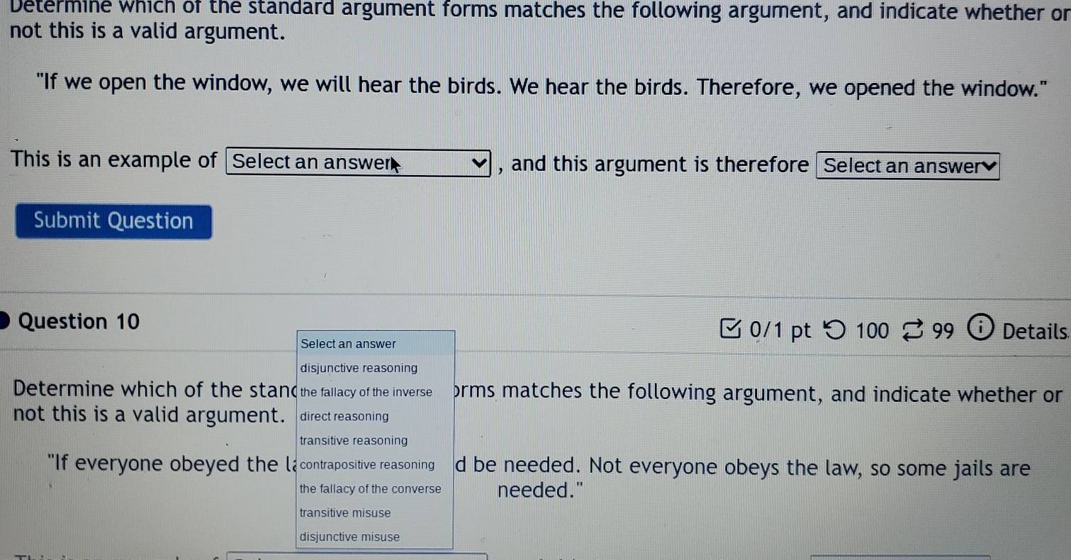 Determine which of the standard argument forms matches the following argument, and indicate whether or
not this is a valid argument.
"If we open the window, we will hear the birds. We hear the birds. Therefore, we opened the window."
This is an example of Select an answer , and this argument is therefore Select an answer
Submit Question
Question 10 □ 0/1 pt つ 100 3 99 Details
Select an answer
disjunctive reasoning
Determine which of the stan( the fallacy of the inverse orms matches the following argument, and indicate whether or
not this is a valid argument. direct reasoning
transitive reasoning
"If everyone obeyed the la contrapositive reasoning d be needed. Not everyone obeys the law, so some jails are
the fallacy of the converse needed."
transitive misuse
disjunctive misuse