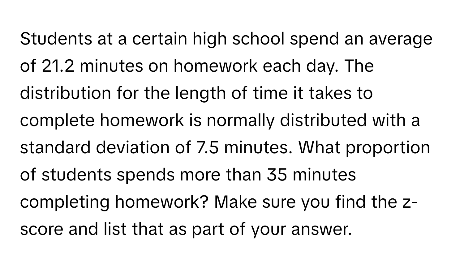 Students at a certain high school spend an average of 21.2 minutes on homework each day. The distribution for the length of time it takes to complete homework is normally distributed with a standard deviation of 7.5 minutes. What proportion of students spends more than 35 minutes completing homework? Make sure you find the z-score and list that as part of your answer.