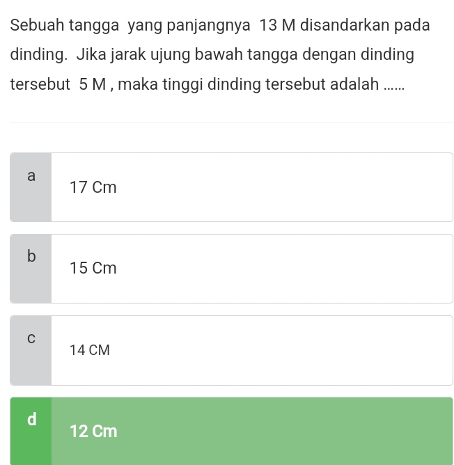 Sebuah tangga yang panjangnya 13 M disandarkan pada
dinding. Jika jarak ujung bawah tangga dengan dinding
tersebut 5 M , maka tinggi dinding tersebut adalah ......
a
17 Cm
b
15 Cm
C
14 CM
d
12 Cm