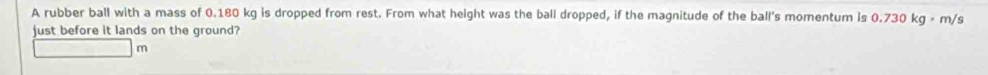 A rubber ball with a mass of 0.180 kg is dropped from rest. From what height was the ball dropped, if the magnitude of the ball's momentum is 0.730 kg × m/s
just before it lands on the ground?
m