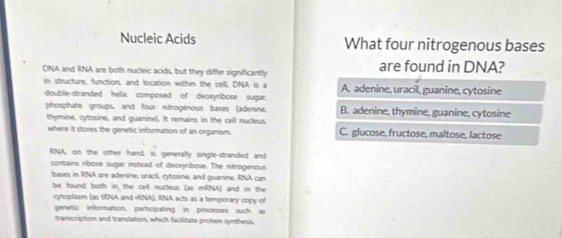 Nucleic Acids What four nitrogenous bases
DNA and RNA are both nucleic acids, but they differ significantly
are found in DNA?
in structure, function, and location within the cell. DNA is a A. adenine, uracil, guanine, cytosine
double-stranded hellix composed of deoxynibose sugar.
phosphate groups, and four nitrogénous bases (adenine, B. adenine, thymine, guanine, cytosine
thymine, cytosine, and guanine). It remains in the cell nucleus,
where it stores the genetic information of an organism. C. glucose, fructose, maltose, lactose
RNA, on the other hand, is generally single-stranded and
contains ribose sugar instead of deoxyribose. The nitrogenous
bases in RNA are adenine, uracil, cytosine, and guanine. RNA can
be found both in the cell mucleus (as mRNA) and in the
cytoplasm (as tRNA and iRNA). RNA acts as a temporary copy of
genetic information, participating in processes such as
transcription and translation, which faciitate protein synthesis.