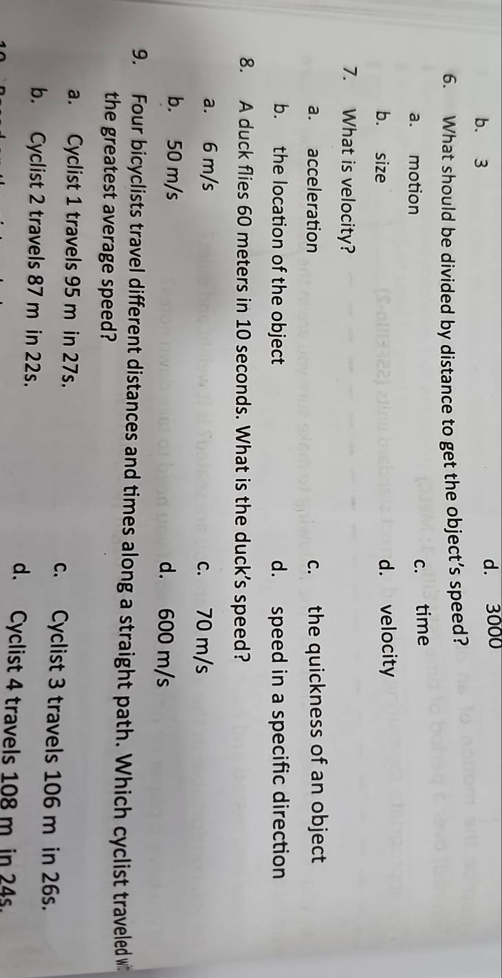 b. 3 d. 3000
6. What should be divided by distance to get the object’s speed?
a. motion
c. time
b. size d. velocity
7. What is velocity?
a. acceleration c. the quickness of an object
b. the location of the object d. speed in a specific direction
8. A duck flies 60 meters in 10 seconds. What is the duck’s speed?
a. 6 m/s
c. 70 m/s
b. 50 m/s d. 600 m/s
9. Four bicyclists travel different distances and times along a straight path. Which cyclist traveled w
the greatest average speed?
a. Cyclist 1 travels 95 m in 27s. c. Cyclist 3 travels 106 m in 26s.
b. Cyclist 2 travels 87 m in 22s.
d. Cyclist 4 travels 108 m in 24s.