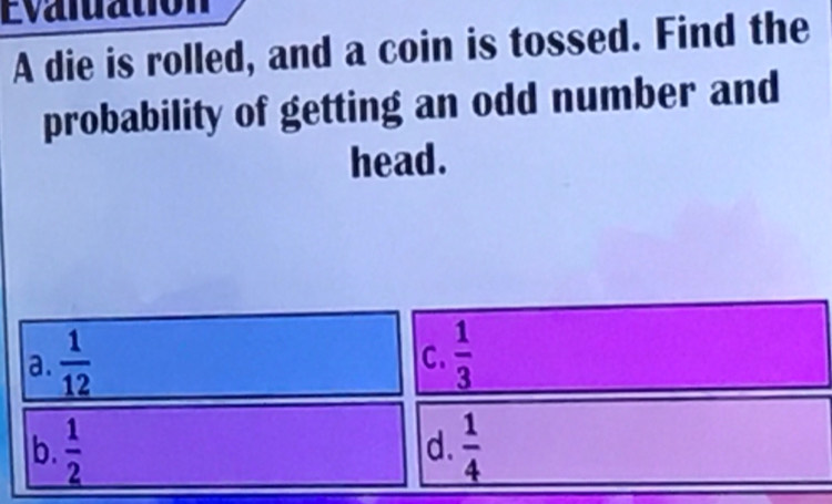 Evaluation
A die is rolled, and a coin is tossed. Find the
probability of getting an odd number and
head.
a.  1/12   1/3 
C.
|b.  1/2   1/4 
d.