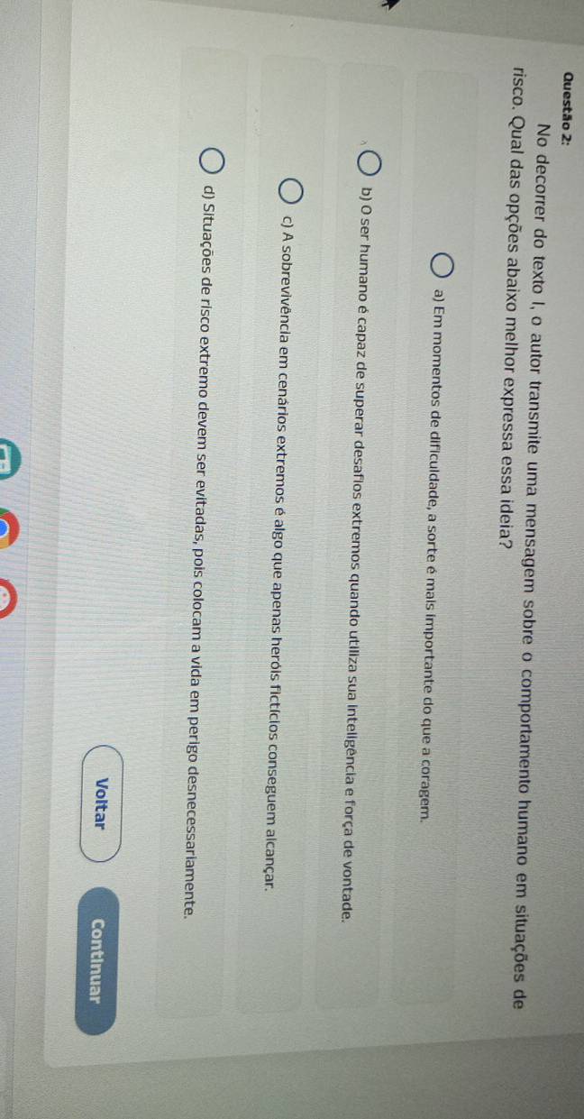 No decorrer do texto I, o autor transmite uma mensagem sobre o comportamento humano em situações de
risco. Qual das opções abaixo melhor expressa essa ideia?
a) Em momentos de dificuldade, a sorte é mais importante do que a coragem.
b) O ser humano é capaz de superar desafios extremos quando utiliza sua inteligência e força de vontade.
c) A sobrevivência em cenários extremos é algo que apenas heróis fictícios conseguem alcançar.
d) Situações de risco extremo devem ser evitadas, pois colocam a vida em perigo desnecessariamente.
Voltar Continuar