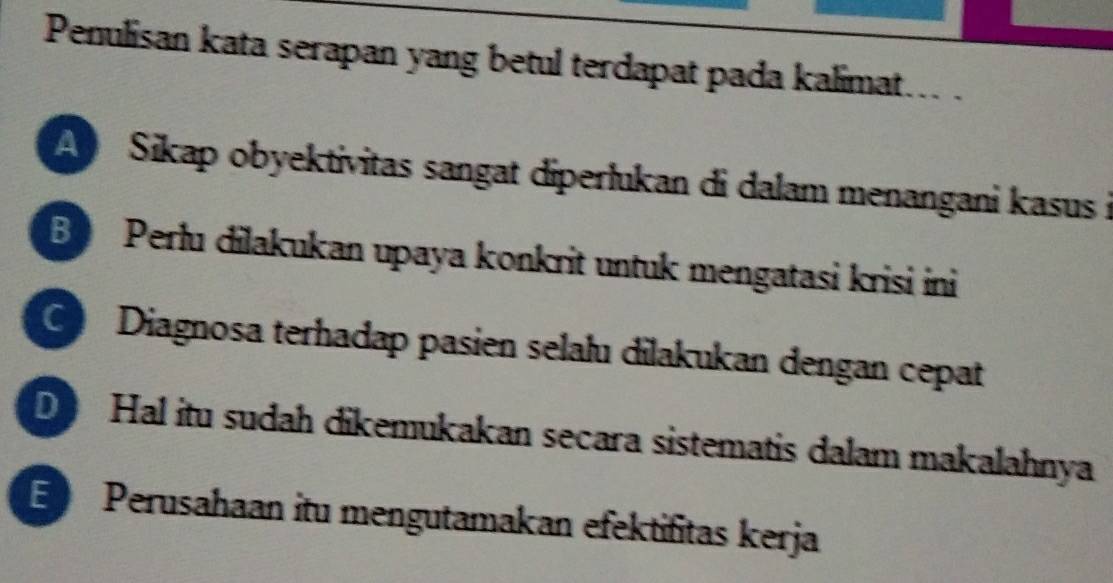 Penulisan kata serapan yang betul terdapat pada kalimat... .
A Sikap obyektivitas sangat diperlukan di dalam menangani kasus i
B Perlu dilakukan upaya konkrit untuk mengatasi krisi ini
Diagnosa terhadap pasien selalu dilakukan dengan cepat
D Hal itu sudah dikemukakan secara sistematis dalam makalahnya
E Perusahaan itu mengutamakan efektifitas kerja